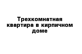 Трехкомнатная квартира в кирпичном доме